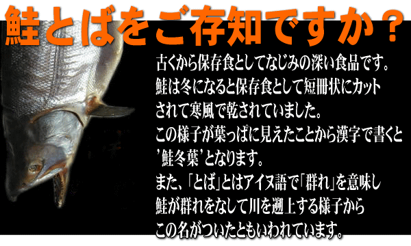 古くから保存食としてなじみの深い食品が鮭とばです。鮭は冬になると保存食として短冊場にカットされて寒風で乾されていました。この様子が葉っぱに見えたことから漢字で書くと’鮭冬葉’となります。